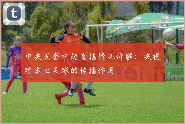 中央五套中超直播情况详解：央视对本土足球的传播作用