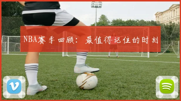 NBA赛季回顾：最值得记住的时刻