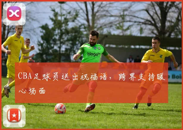 CBA足球员送出祝福语，跨界支持暖心场面